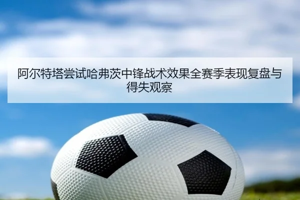 阿尔特塔尝试哈弗茨中锋战术效果全赛季表现复盘与得失观察