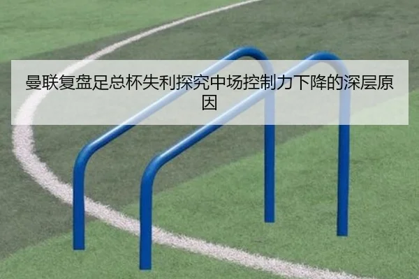 曼联复盘足总杯失利探究中场控制力下降的深层原因