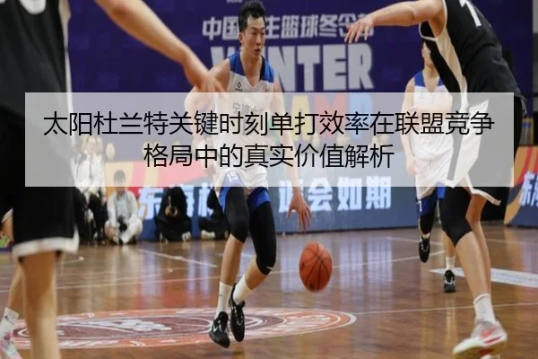 太阳杜兰特关键时刻单打效率在联盟竞争格局中的真实价值解析